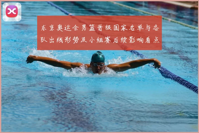 东京奥运会男篮晋级国家名单与各队出线形势及小组赛后续影响看点