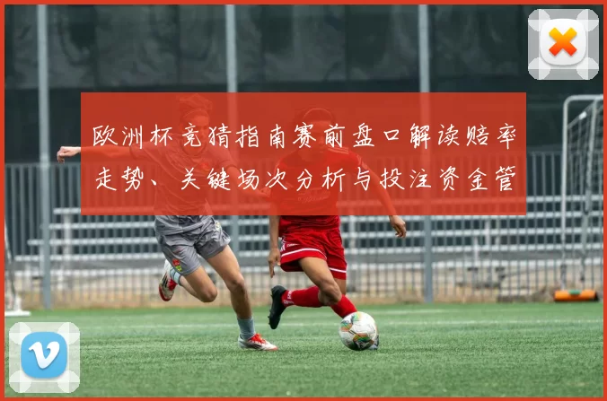 欧洲杯竞猜指南赛前盘口解读赔率走势、关键场次分析与投注资金管理建议
