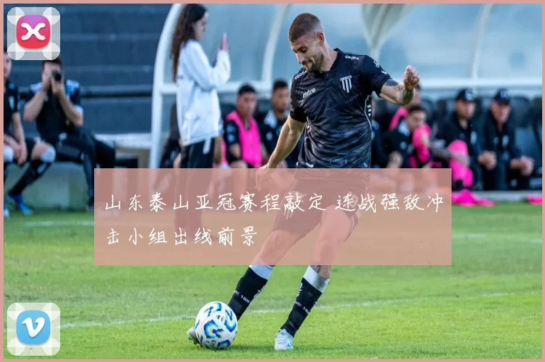 山东泰山亚冠赛程敲定 连战强敌冲击小组出线前景