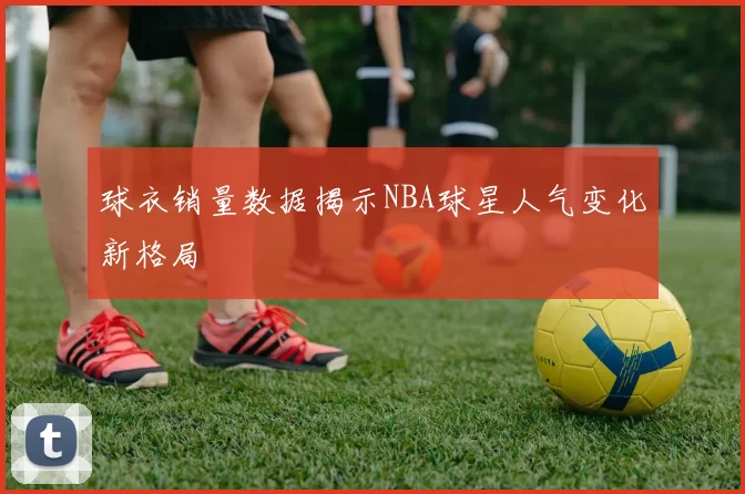球衣销量数据揭示NBA球星人气变化新格局