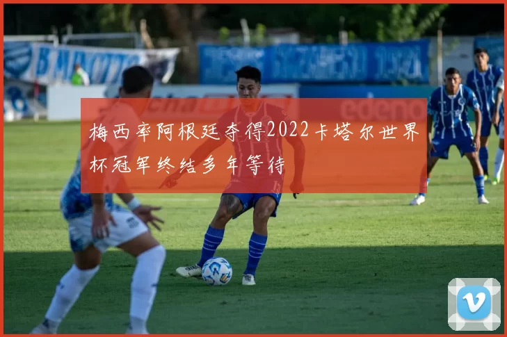 梅西率阿根廷夺得2022卡塔尔世界杯冠军终结多年等待