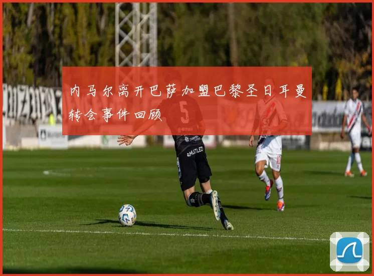 内马尔离开巴萨加盟巴黎圣日耳曼转会事件回顾