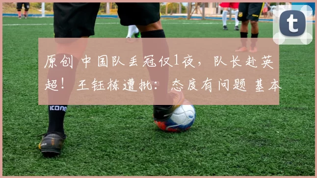 原创 中国队丢冠仅1夜，队长赴英超！王钰栋遭批：态度有问题 基本废了