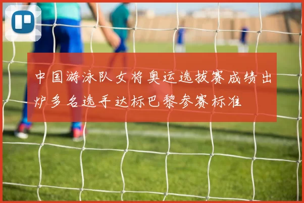 中国游泳队女将奥运选拔赛成绩出炉多名选手达标巴黎参赛标准