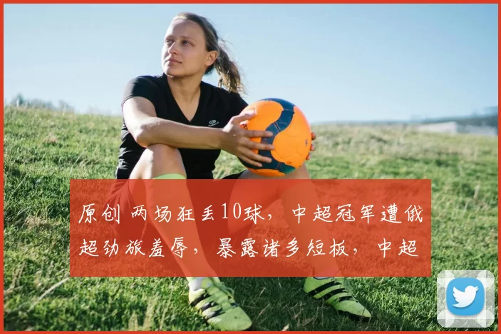 原创 两场狂丢10球,中超冠军遭俄超劲旅羞辱,暴露诸多短板,中超卫冕堪忧