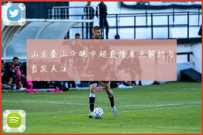 山东泰山今晚中超直播看点解析与首发关注