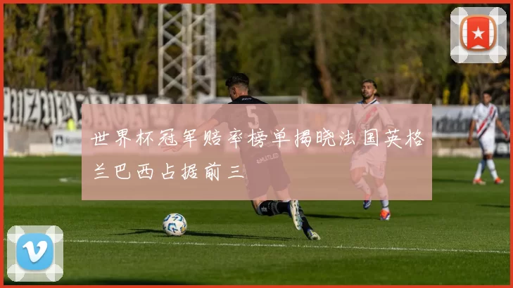 世界杯冠军赔率榜单揭晓法国英格兰巴西占据前三