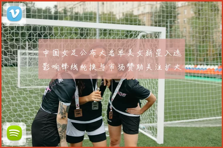 中国女足公布大名单美女新星入选影响锋线轮换与市场赞助关注扩大
