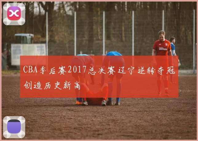 CBA季后赛2017总决赛辽宁逆转夺冠创造历史新高