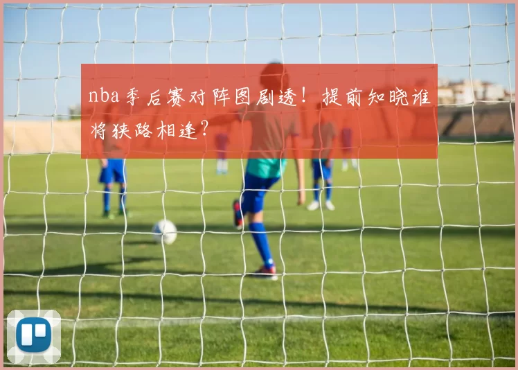 nba季后赛对阵图剧透！提前知晓谁将狭路相逢？