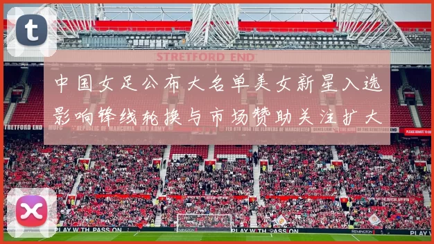 中国女足公布大名单美女新星入选影响锋线轮换与市场赞助关注扩大