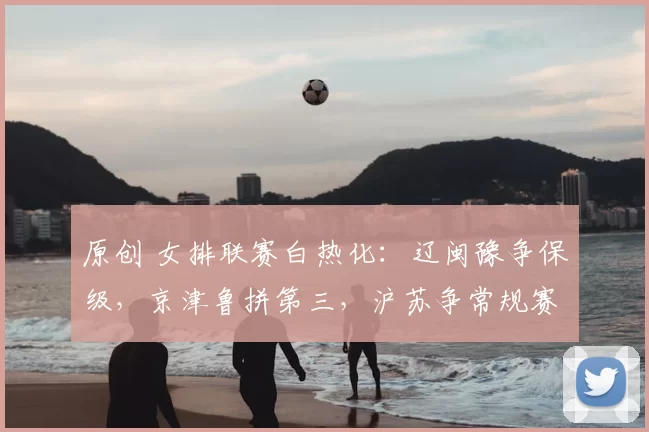 原创 女排联赛白热化：辽闽豫争保级，京津鲁拼第三，沪苏争常规赛冠军