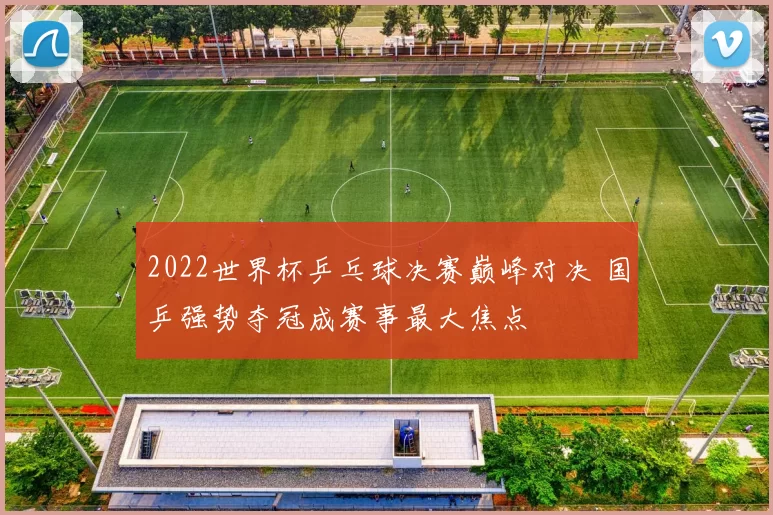 2022世界杯乒乓球决赛巅峰对决 国乒强势夺冠成赛事最大焦点