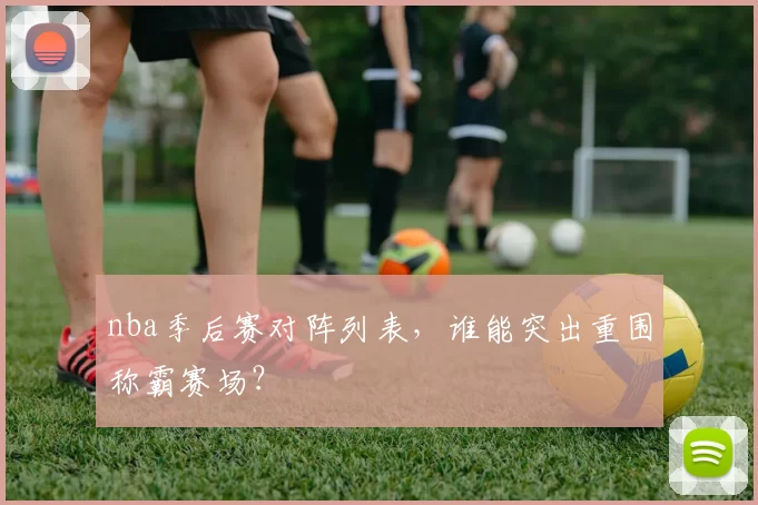 nba季后赛对阵列表，谁能突出重围称霸赛场？