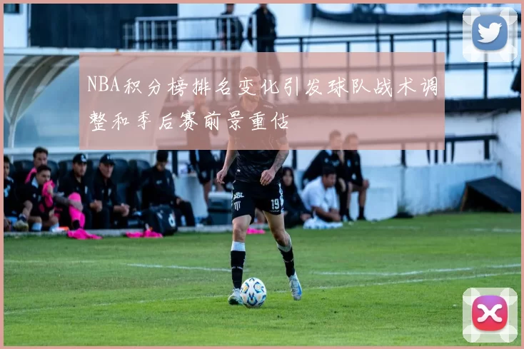 NBA积分榜排名变化引发球队战术调整和季后赛前景重估