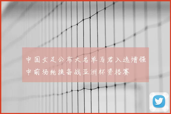 中国女足公布大名单马君入选增强中前场轮换备战亚洲杯资格赛