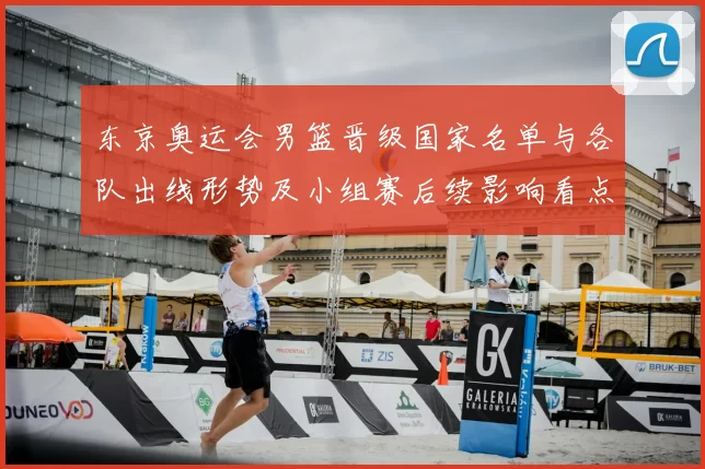 东京奥运会男篮晋级国家名单与各队出线形势及小组赛后续影响看点