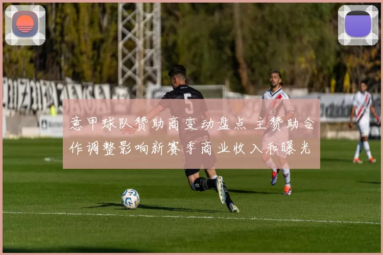 意甲球队赞助商变动盘点 主赞助合作调整影响新赛季商业收入和曝光度