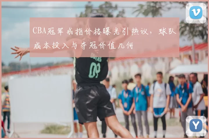 CBA冠军戒指价格曝光引热议，球队成本投入与夺冠价值几何