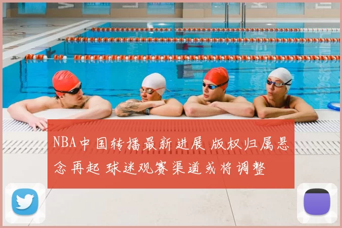 NBA中国转播最新进展 版权归属悬念再起 球迷观赛渠道或将调整
