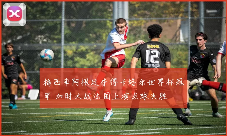 梅西率阿根廷夺得卡塔尔世界杯冠军 加时大战法国上演点球决胜