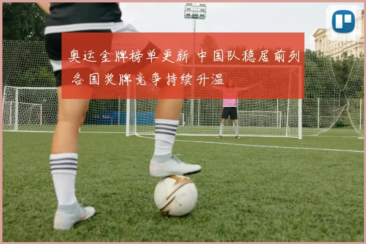 奥运金牌榜单更新 中国队稳居前列 各国奖牌竞争持续升温