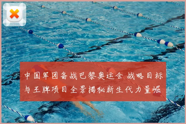 中国军团备战巴黎奥运会 战略目标与王牌项目全景揭秘新生代力量崛起