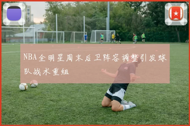 NBA全明星周末后卫阵容调整引发球队战术重组