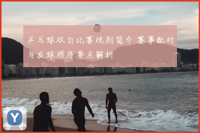 乒乓球双打比赛规则简介 赛事配对与发球顺序要点解析