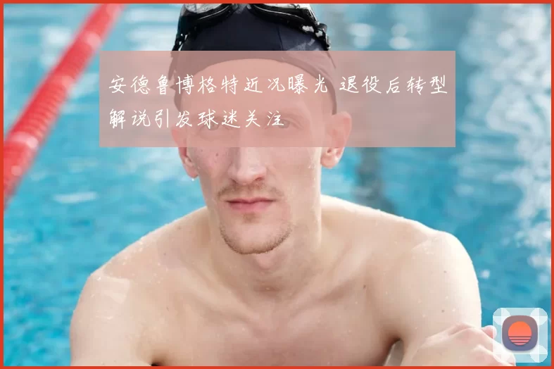 安德鲁博格特近况曝光 退役后转型解说引发球迷关注