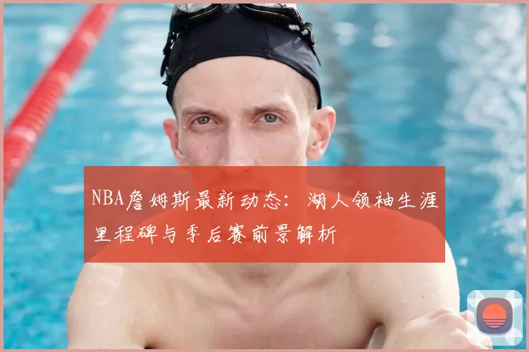 NBA詹姆斯最新动态:湖人领袖生涯里程碑与季后赛前景解析