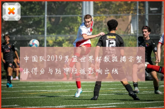 中国队2019男篮世界杯数据揭示整体得分与防守短板影响出线