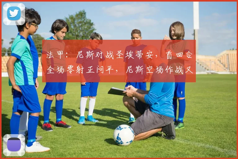 法甲：尼斯对战圣埃蒂安，首回合全场零射正闷平，尼斯空场作战又损中场核心，比分预测_附加赛
